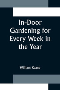Title: In-Door Gardening for Every Week in the Year; Showing the Most Successful Treatment for all Plants Cultivated in the Greenhouse, Conservatory, Stove, Pit, Orchid, and Forcing-house, Author: William Keane