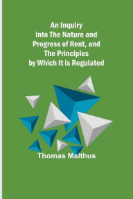 Title: An Inquiry into the Nature and Progress of Rent, and the Principles by Which It is Regulated, Author: Thomas Malthus