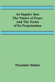 Title: An Inquiry Into The Nature Of Peace And The Terms Of Its Perpetuation, Author: Thorstein Veblen