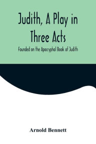Title: Judith, a Play in Three Acts; Founded on the Apocryphal Book of Judith, Author: Arnold Bennett