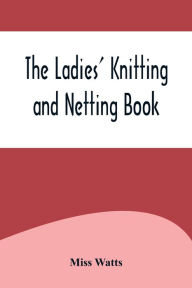 Title: The Ladies' Knitting and Netting Book, Author: Miss Watts