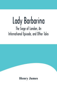 Title: Lady Barbarina, The Siege of London, An International Episode, and Other Tales, Author: Henry James