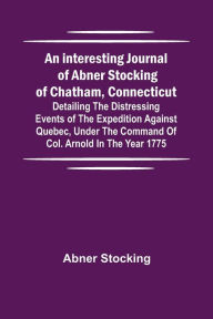 Title: An interesting journal of Abner Stocking of Chatham, Connecticut; detailing the distressing events of the expedition against Quebec, under the command of Col. Arnold in the year 1775, Author: Abner Stocking