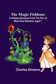 Title: The Magic Fishbone; A Holiday Romance from the Pen of Miss Alice Rainbird, Aged 7, Author: Charles Dickens