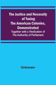 Title: The Justice and Necessity of Taxing the American Colonies, Demonstrated ; Together with a Vindication of the Authority of Parliament, Author: Unknown