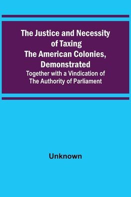 The Justice and Necessity of Taxing the American Colonies, Demonstrated ; Together with a Vindication of the Authority of Parliament