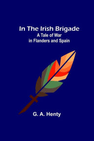 Title: In the Irish Brigade; A Tale of War in Flanders and Spain, Author: G. A. Henty