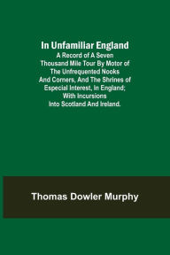 Title: In Unfamiliar England; A Record of a Seven Thousand Mile Tour by Motor of the Unfrequented Nooks and Corners, and the Shrines of Especial Interest, in England; With Incursions into Scotland and Ireland., Author: Thomas Dowler Murphy