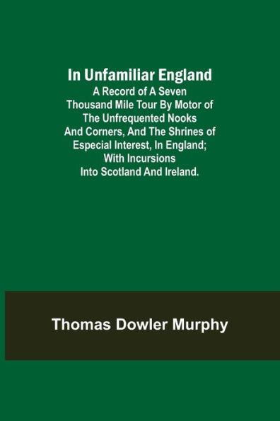 In Unfamiliar England; A Record of a Seven Thousand Mile Tour by Motor of the Unfrequented Nooks and Corners, and the Shrines of Especial Interest, in England; With Incursions into Scotland and Ireland.