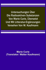 Title: Untersuchungen über die radioaktiven Substanzen von Marie Curie, übersetzt und mit Litteratur-Ergänzungen versehen von W. Kaufmann, Author: Marie Curie