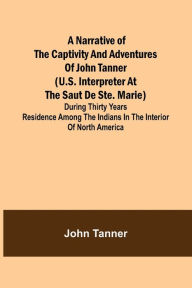 Title: A Narrative of the Captivity and Adventures of John Tanner (U.S. Interpreter at the Saut de Ste. Marie) ; During Thirty Years Residence among the Indians in the Interior of North America, Author: John Tanner