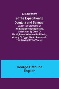 Title: A Narrative of the Expedition to Dongola and Sennaar ; Under the Command of His Excellence Ismael Pasha, undertaken by Order of His Highness Mehemmed Ali Pasha, Viceroy of Egypt, By An American In The Service Of The Viceroy, Author: George Bethune English