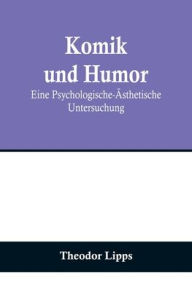 Title: Komik und Humor: Eine Psychologische-Ästhetische Untersuchung, Author: Theodor Lipps