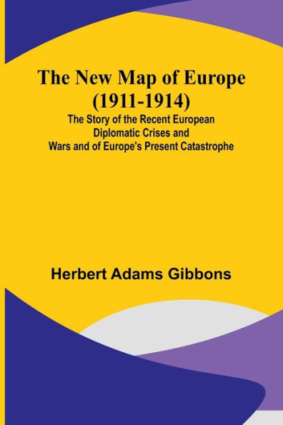 The New Map of Europe (1911-1914); The Story of the Recent European Diplomatic Crises and Wars and of Europe's Present Catastrophe