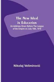 Title: The New Ideal in Education ; An Address Given Before the League of the Empire on July 16th, 1916, Author: Nikolaj Velimirovic