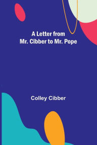 Title: A Letter from Mr. Cibber to Mr. Pope, Author: Colley Cibber