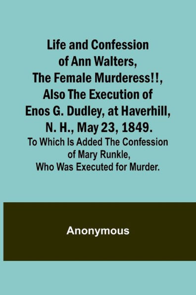 Life and Confession of Ann Walters, the Female Murderess!!, Also the Execution of Enos G. Dudley, at Haverhill, N. H., May 23, 1849. To Which Is Added the Confession of Mary Runkle, Who Was Executed for Murder.