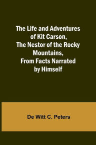 Title: The Life and Adventures of Kit Carson, the Nestor of the Rocky Mountains, from Facts Narrated by Himself, Author: De Witt C. Peters