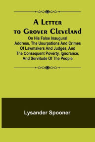 Title: A Letter to Grover Cleveland; On His False Inaugural Address, The Usurpations and Crimes of Lawmakers and Judges, and the Consequent Poverty, Ignorance, and Servitude Of The People, Author: Lysander Spooner