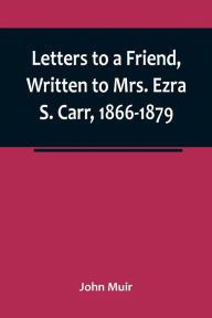 Title: Letters to a Friend, Written to Mrs. Ezra S. Carr, 1866-1879, Author: John Muir