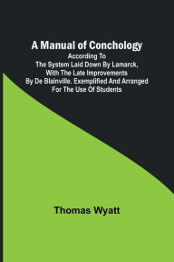 Title: A Manual of Conchology; According to the System Laid Down by Lamarck, with the Late Improvements by De Blainville. Exemplified and Arranged for the Use of Students., Author: Thomas Wyatt