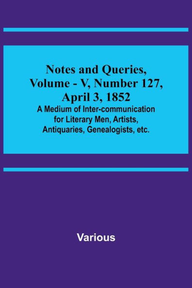 Notes and Queries, Vol. V, Number 127, April 3, 1852; A Medium of Inter-communication for Literary Men, Artists, Antiquaries, Genealogists, etc.