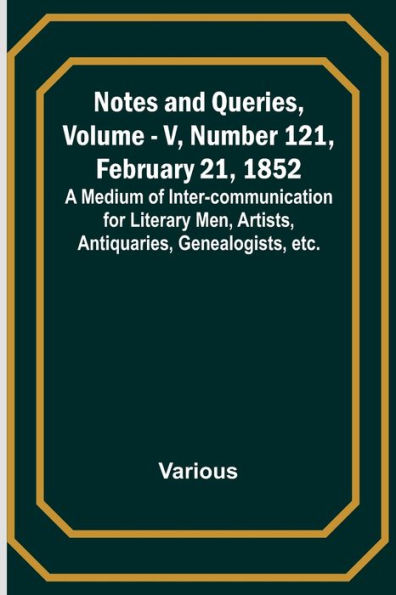 Notes and Queries, Vol. V, Number 121, February 21, 1852; A Medium of Inter-communication for Literary Men, Artists, Antiquaries, Genealogists, etc.