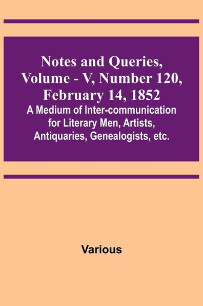 Notes and Queries, Vol. V, Number 120, February 14, 1852 ; A Medium of Inter-communication for Literary Men, Artists, Antiquaries, Genealogists, etc.