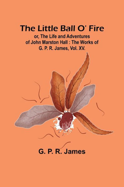 The Little Ball O' Fire; or, the Life and Adventures of John Marston Hall: The Works of G. P. R. James, Vol. XV.