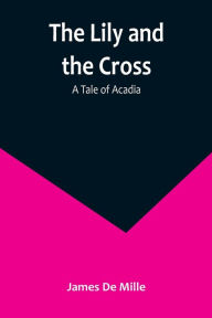 Title: The Lily and the Cross: A Tale of Acadia, Author: James De Mille