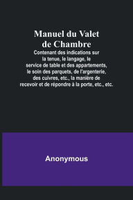 Title: Manuel du Valet de Chambre; Contenant des indications sur la tenue, le langage, le service de table et des appartements, le soin des parquets, de l'argenterie, des cuivres, etc., la manière de recevoir et de répondre à la porte, etc., etc., Author: Anonymous