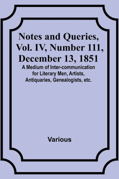 Notes and Queries, Vol. IV, Number 111, December 13, 1851; A Medium of Inter-communication for Literary Men, Artists, Antiquaries, Genealogists, etc.