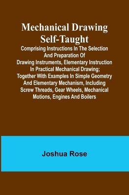 Mechanical Drawing Self-Taught; Comprising instructions in the selection and preparation of drawing instruments, elementary instruction in practical mechanical drawing; together with examples in simple geometry and elementary mechanism, including screw th