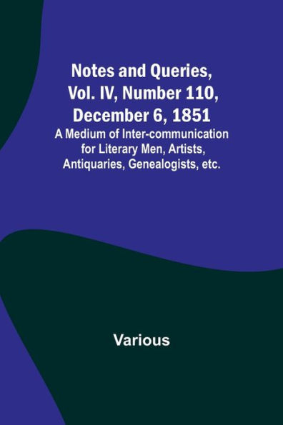 Notes and Queries, Vol. IV, Number 110, December 6, 1851; A Medium of Inter-communication for Literary Men, Artists, Antiquaries, Genealogists, etc.