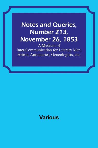 Notes and Queries, Number 213, November 26, 1853; A Medium of Inter-communication for Literary Men, Artists, Antiquaries, Geneologists, etc.