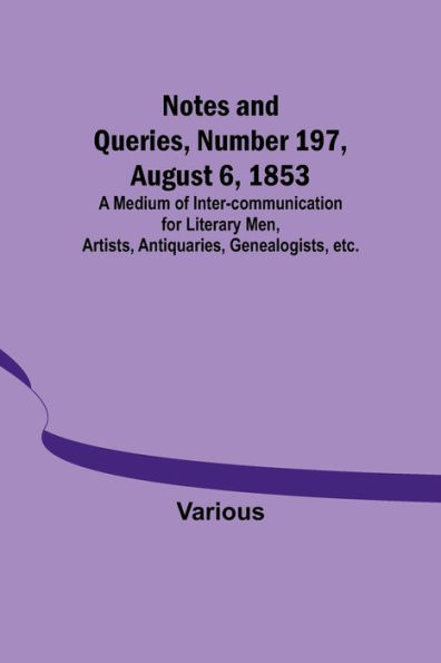 Notes and Queries, Number 197, August 6, 1853; A Medium of Inter-communication for Literary Men, Artists, Antiquaries, Genealogists, etc.