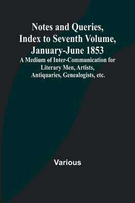 Notes and Queries, Index to Seventh Volume, January-June 1853; A Medium of Inter-communication for Literary Men, Artists, Antiquaries, Genealogists, etc.