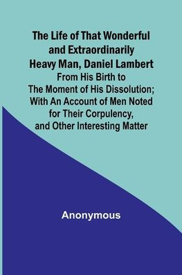 The Life of That Wonderful and Extraordinarily Heavy Man, Daniel Lambert: From His Birth to the Moment of His Dissolution; With an Account of Men Noted for Their Corpulency, and Other Interesting Matter