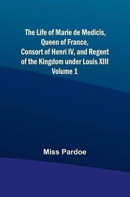 The Life of Marie de Medicis, Queen of France, Consort of Henri IV, and Regent of the Kingdom under Louis XIII - Volume 1