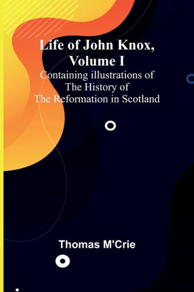 Life of John Knox, Volume I: Containing Illustrations of the History of the Reformation in Scotland