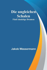 Title: Die ungleichen Schalen: Fünf einaktige Dramen, Author: Jakob Wassermann
