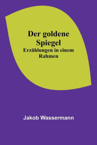 Title: Der goldene Spiegel: Erzählungen in einem Rahmen, Author: Jakob Wassermann