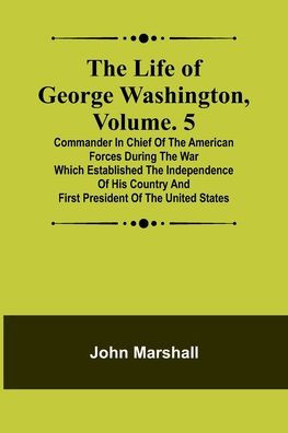 The Life of George Washington, Volume. 5: Commander in Chief of the American Forces During the War which Established the Independence of his Country and First President of the United States