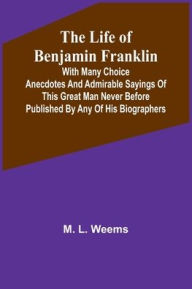 Title: The Life of Benjamin Franklin: With Many Choice Anecdotes and admirable sayings of this great man never before published by any of his biographers, Author: M. L. Weems