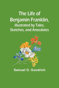 Title: The Life of Benjamin Franklin, Illustrated by Tales, Sketches, and Anecdotes, Author: Samuel G. Goodrich