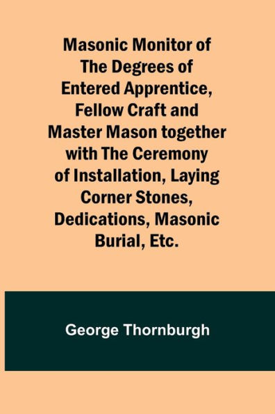 Masonic Monitor of the Degrees of Entered Apprentice, Fellow Craft and Master Mason together with the Ceremony of Installation, Laying Corner Stones, Dedications, Masonic Burial, Etc.