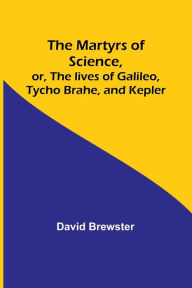 Title: The Martyrs of Science, or, The lives of Galileo, Tycho Brahe, and Kepler, Author: David Brewster
