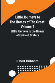 Title: Little Journeys to the Homes of the Great, Volume 7: Little Journeys to the Homes of Eminent Orators, Author: Elbert Hubbard