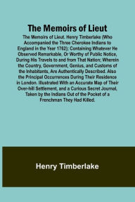 Title: The Memoirs of Lieut. Henry Timberlake (Who Accompanied the Three Cherokee Indians to England in the Year 1762); Containing Whatever He Observed Remarkable, Or Worthy of Public Notice, During His Travels to and from That Nation; Wherein the Country, Gover, Author: Henry Timberlake