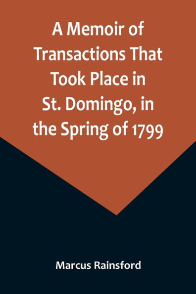 A Memoir of Transactions That Took Place in St. Domingo, in the Spring of 1799; Affording an Idea of the Present State of that Country, the Real Character of Its Black Governor, Toussaint L'ouverture, and the Safety of our West-India Islands, from Attac
